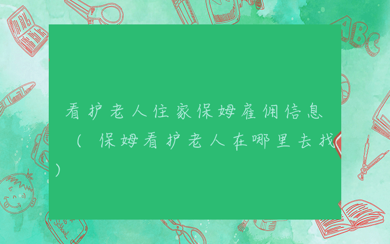 看护老人住家保姆雇佣信息 (保姆看护老人在哪里去找)
